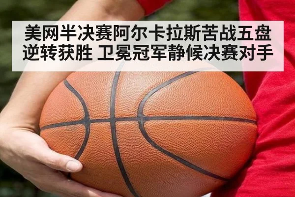 美网半决赛阿尔卡拉斯苦战五盘逆转获胜 卫冕冠军静候决赛对手